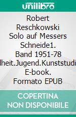 Robert Reschkowski Solo auf Messers Schneide1. Band 1951-78 Kindheit.Jugend.Kunststudium. E-book. Formato EPUB ebook