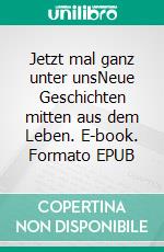 Jetzt mal ganz unter unsNeue Geschichten mitten aus dem Leben. E-book. Formato EPUB ebook