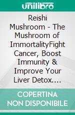 Reishi Mushroom - The Mushroom of ImmortalityFight Cancer, Boost Immunity & Improve Your Liver Detox. E-book. Formato EPUB ebook