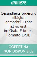 Gesundheitsförderung alltäglich gemachtZu spät ist es erst im Grab. E-book. Formato EPUB ebook
