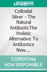 Colloidal Silver - The Natural AntibioticThe Holistic Alternative To Antibiotics New Discovered. E-book. Formato EPUB ebook