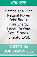 Matcha Tea -The Natural Power DrinkBoost Your Energy Levels In One Day. E-book. Formato EPUB ebook