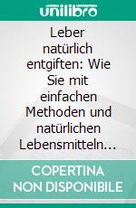 Leber natürlich entgiften: Wie Sie mit einfachen Methoden und natürlichen Lebensmitteln Ihre Leber optimal reinigen, einer Fettleber vorbeugen, Gewicht verlieren und zu größerer Vitalität finden. E-book. Formato EPUB ebook