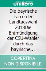 Die bayrische Farce der Landtagswahl 2018Die Entmündigung der CSU-Wähler durch das bayrische Landeswahlgesetz. E-book. Formato EPUB ebook