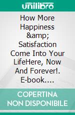 How More Happiness &amp; Satisfaction Come Into Your LifeHere, Now And Forever!. E-book. Formato EPUB ebook