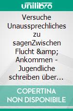 Versuche Unaussprechliches zu sagenZwischen Flucht &amp; Ankommen - Jugendliche schreiben über ihre Erlebnisse. E-book. Formato EPUB ebook