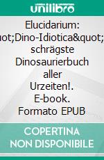 Elucidarium: &quot;Dino-Idiotica&quot;Das schrägste Dinosaurierbuch aller Urzeiten!. E-book. Formato EPUB ebook