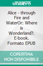 Alice - through Fire and WaterOr: Where is Wonderland?. E-book. Formato EPUB ebook