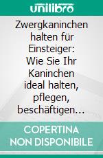 Zwergkaninchen halten für Einsteiger: Wie Sie Ihr Kaninchen ideal halten, pflegen, beschäftigen und zähmen - inkl. Notfallplan bei Krankheit. E-book. Formato EPUB ebook di Thorsten Böhmer