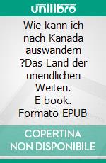 Wie kann ich nach Kanada auswandern ?Das Land der unendlichen Weiten. E-book. Formato EPUB ebook