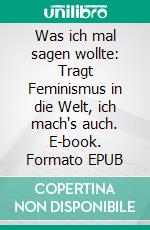 Was ich mal sagen wollte: Tragt Feminismus in die Welt, ich mach's auch. E-book. Formato EPUB ebook