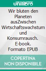 Wir bluten den Planeten ausZwischen Wirtschaftswachstum und Konsumrausch. E-book. Formato EPUB ebook