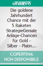 Die goldene Jahrhundert Chance mit der 5 Raketen StrategieGeniale Anlage-Chancen für Gold - Silber - Platin - Rhodium - Palladium. E-book. Formato EPUB ebook