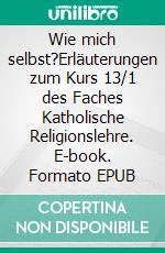 Wie mich selbst?Erläuterungen zum Kurs 13/1 des Faches Katholische Religionslehre. E-book. Formato EPUB ebook di Axel Burghausen