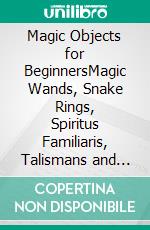 Magic Objects for BeginnersMagic Wands, Snake Rings, Spiritus Familiaris, Talismans and more. E-book. Formato EPUB ebook