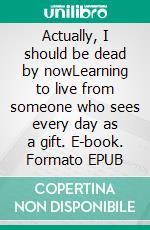 Actually, I should be dead by nowLearning to live from someone who sees every day as a gift. E-book. Formato EPUB ebook