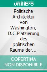 Politische Architektur von Washington, D.C.Platzierung des politischen Raums der institutionellen Gewaltenteilung in der Bundeshauptstadt der USA. E-book. Formato EPUB