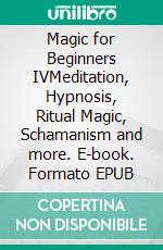 Magic for Beginners IVMeditation, Hypnosis, Ritual Magic, Schamanism and more. E-book. Formato EPUB