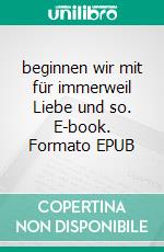 beginnen wir mit für immerweil Liebe und so. E-book. Formato EPUB ebook di Jana Rommel