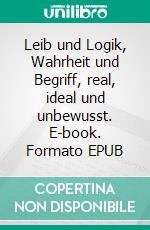 Leib und Logik, Wahrheit und Begriff, real, ideal und unbewusst. E-book. Formato EPUB ebook