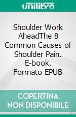 Shoulder Work AheadThe 8 Common Causes of Shoulder Pain. E-book. Formato EPUB ebook