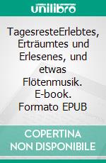 TagesresteErlebtes, Erträumtes und Erlesenes, und etwas Flötenmusik. E-book. Formato EPUB ebook