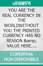 YOU ARE THE REAL CURRENCY IN THE WORLDWITHOUT YOU THE PRINTED CURRENCY HAS NO REASON &amp; VALUE HERE. E-book. Formato EPUB ebook