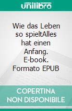 Wie das Leben so spieltAlles hat einen Anfang. E-book. Formato EPUB ebook