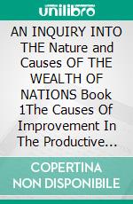 AN INQUIRY INTO THE Nature and Causes OF THE WEALTH OF NATIONS Book 1The Causes Of Improvement In The Productive Powers Of Labour, And Of The Order According To Which Its Produce Is Natural. E-book. Formato EPUB ebook