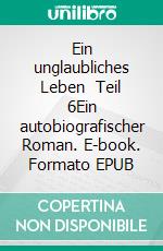 Ein unglaubliches Leben    Teil 6Ein autobiografischer Roman. E-book. Formato EPUB ebook