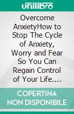 Overcome AnxietyHow to Stop The Cycle of Anxiety, Worry and Fear So You Can Regain Control of Your Life. E-book. Formato EPUB ebook