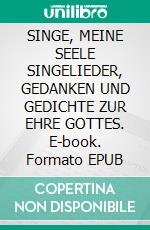 SINGE, MEINE SEELE SINGELIEDER,  GEDANKEN  UND  GEDICHTE  ZUR  EHRE  GOTTES. E-book. Formato EPUB ebook