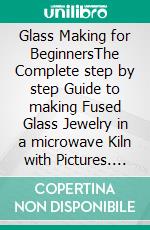 Glass Making for BeginnersThe Complete step by step Guide to making Fused Glass Jewelry in a microwave Kiln with Pictures. E-book. Formato EPUB ebook