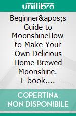 Beginner's Guide to MoonshineHow to Make Your Own Delicious Home-Brewed Moonshine. E-book. Formato EPUB ebook