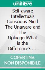 Self-aware Intellectuals  Conscious Mind The Unaware and The UpluggedWhat is the Difference?. E-book. Formato EPUB ebook