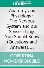 Anatomy and Physiology: The Nervous System and our SensesThings You Should Know (Questions and Answers). E-book. Formato EPUB ebook