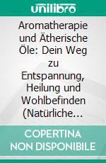 Aromatherapie und Ätherische Öle: Dein Weg zu Entspannung, Heilung und Wohlbefinden (Natürliche Düfte gezielt einsetzen – Stress abbauen, Gesundheit fördern und Balance finden). E-book. Formato EPUB ebook