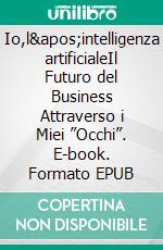 Io,l'intelligenza artificialeIl Futuro del Business Attraverso i Miei ”Occhi”. E-book. Formato EPUB ebook