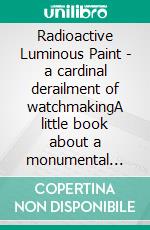 Radioactive Luminous Paint - a cardinal derailment of watchmakingA little book about a monumental problem. E-book. Formato EPUB ebook di Harrison John