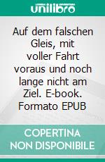 Auf dem falschen Gleis, mit voller Fahrt voraus und noch lange nicht am Ziel. E-book. Formato EPUB