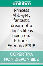 Princess AbbeyMy fantastic dream of a dog`s life is going on. E-book. Formato EPUB ebook