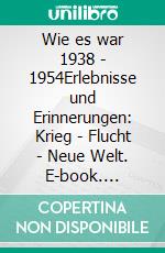 Wie es war 1938 - 1954Erlebnisse und Erinnerungen: Krieg - Flucht - Neue Welt. E-book. Formato EPUB ebook