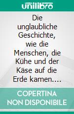 Die unglaubliche Geschichte, wie die Menschen, die Kühe und der Käse auf die Erde kamen. E-book. Formato EPUB ebook