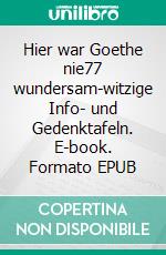 Hier war Goethe nie77 wundersam-witzige Info- und Gedenktafeln. E-book. Formato EPUB ebook di Richard Deiss