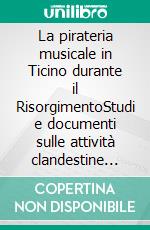 La pirateria musicale in Ticino durante il RisorgimentoStudi e documenti sulle attività clandestine degli editori Ricordi e Lucca in territorio svizzero. E-book. Formato EPUB ebook