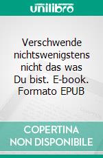 Verschwende nichtswenigstens nicht das was Du bist. E-book. Formato EPUB ebook