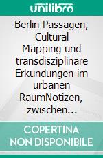 Berlin-Passagen, Cultural Mapping und transdisziplinäre Erkundungen im urbanen RaumNotizen, zwischen Feldtagebuch und Lyrik. E-book. Formato EPUB