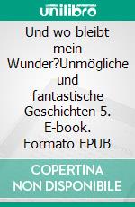 Und wo bleibt mein Wunder?Unmögliche und fantastische Geschichten 5. E-book. Formato EPUB ebook