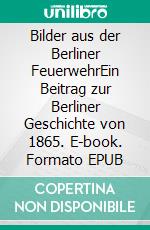 Bilder aus der Berliner FeuerwehrEin Beitrag zur Berliner Geschichte von 1865. E-book. Formato EPUB ebook