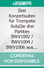 Drei Konzertsuiten für Trompete SoloDie drei Partiten BWV1002 / BWV1004 / BWV1006 aus &quot;Sei Solo&quot;. E-book. Formato EPUB ebook